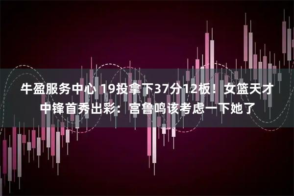 牛盈服务中心 19投拿下37分12板！女篮天才中锋首秀出彩：宫鲁鸣该考虑一下她了