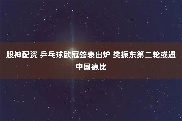 股神配资 乒乓球欧冠签表出炉 樊振东第二轮或遇中国德比