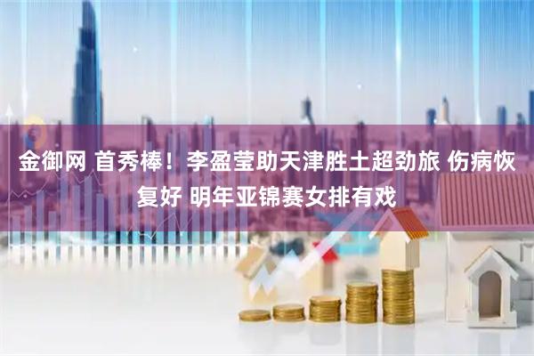 金御网 首秀棒！李盈莹助天津胜土超劲旅 伤病恢复好 明年亚锦赛女排有戏