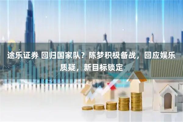 途乐证券 回归国家队？陈梦积极备战，回应娱乐质疑，新目标锁定