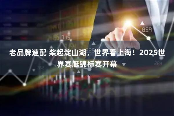 老品牌速配 桨起淀山湖，世界看上海！2025世界赛艇锦标赛开幕