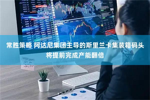 常胜策略 阿达尼集团主导的斯里兰卡集装箱码头将提前完成产能翻倍