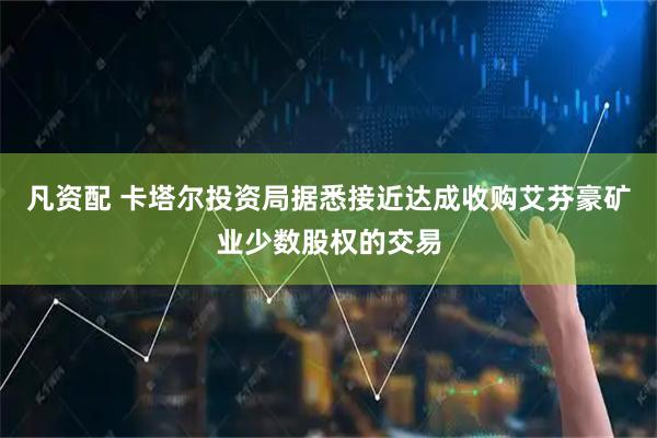 凡资配 卡塔尔投资局据悉接近达成收购艾芬豪矿业少数股权的交易