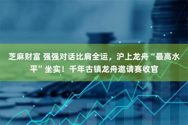芝麻财富 强强对话比肩全运，沪上龙舟“最高水平”坐实！千年古镇龙舟邀请赛收官