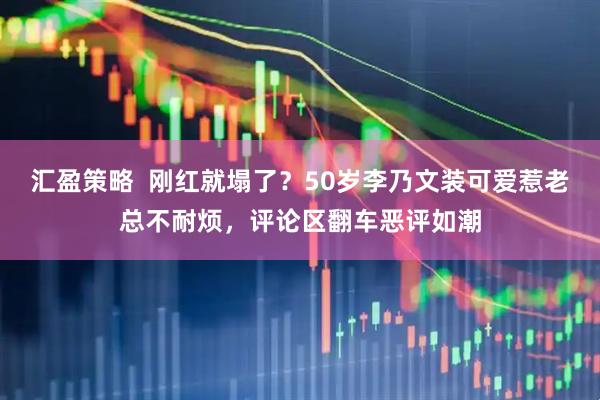 汇盈策略  刚红就塌了？50岁李乃文装可爱惹老总不耐烦，评论区翻车恶评如潮