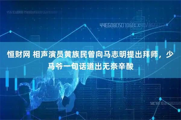 恒财网 相声演员黄族民曾向马志明提出拜师，少马爷一句话道出无奈辛酸