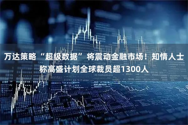 万达策略 “超级数据” 将震动金融市场！知情人士称高盛计划全球裁员超1300人