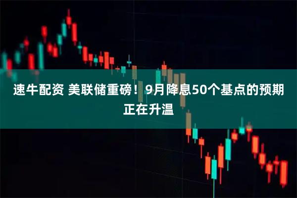 速牛配资 美联储重磅！9月降息50个基点的预期正在升温