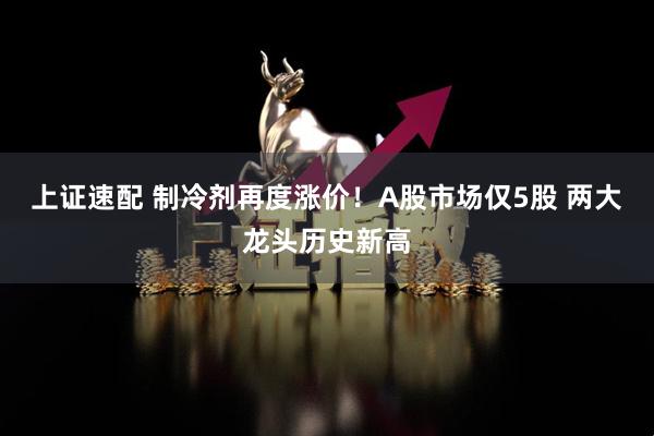 上证速配 制冷剂再度涨价！A股市场仅5股 两大龙头历史新高