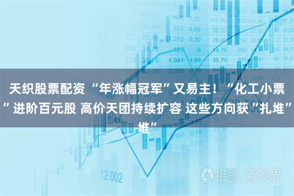 天织股票配资 “年涨幅冠军”又易主！“化工小票”进阶百元股 高价天团持续扩容 这些方向获“扎堆”