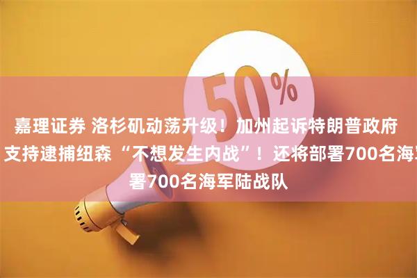 嘉理证券 洛杉矶动荡升级！加州起诉特朗普政府 特朗普：支持逮捕纽森 “不想发生内战”！还将部署700名海军陆战队