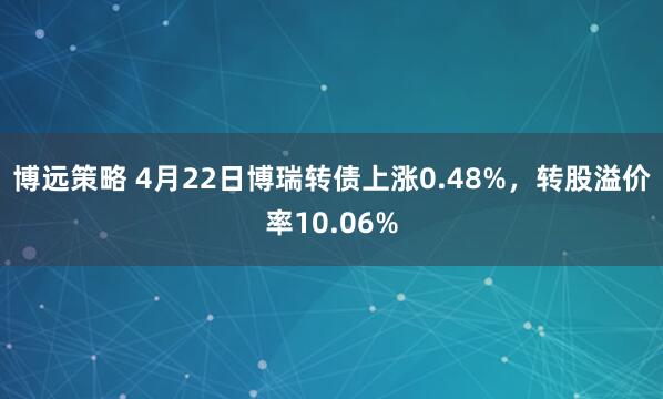 博远策略 4月22日博瑞转债上涨0.48%，转股溢价率10.06%