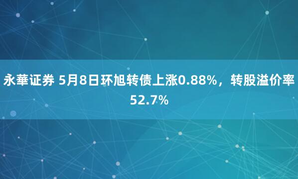 永華证券 5月8日环旭转债上涨0.88%，转股溢价率52.7%