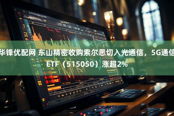 华锋优配网 东山精密收购索尔思切入光通信，5G通信ETF（515050）涨超2%