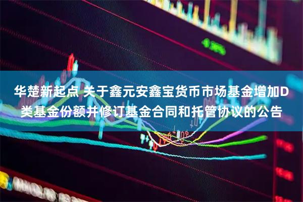 华楚新起点 关于鑫元安鑫宝货币市场基金增加D类基金份额并修订基金合同和托管协议的公告