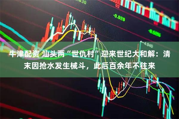 牛津配资 汕头两“世仇村”迎来世纪大和解：清末因抢水发生械斗，此后百余年不往来