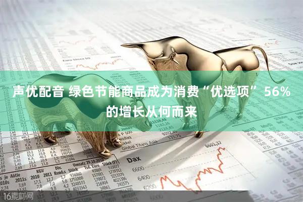 声优配音 绿色节能商品成为消费“优选项” 56%的增长从何而来