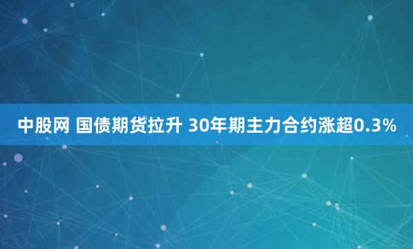 中股网 国债期货拉升 30年期主力合约涨超0.3%