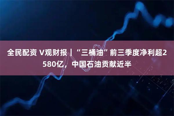 全民配资 V观财报｜“三桶油”前三季度净利超2580亿，中国石油贡献近半