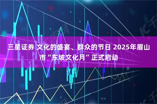 三星证券 文化的盛宴、群众的节日 2025年眉山市“东坡文化月”正式启动