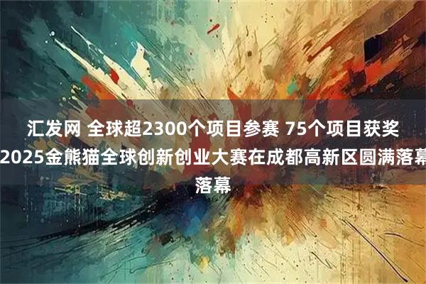汇发网 全球超2300个项目参赛 75个项目获奖 2025金熊猫全球创新创业大赛在成都高新区圆满落幕